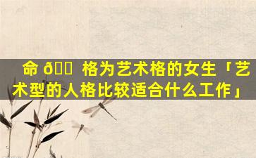 命 🐠 格为艺术格的女生「艺术型的人格比较适合什么工作」